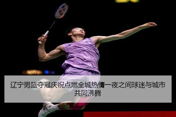 辽宁男篮夺冠庆祝点燃全城热情一夜之间球迷与城市共同沸腾