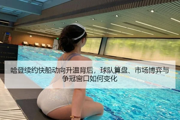 哈登续约快船动向升温背后，球队算盘、市场博弈与争冠窗口如何变化